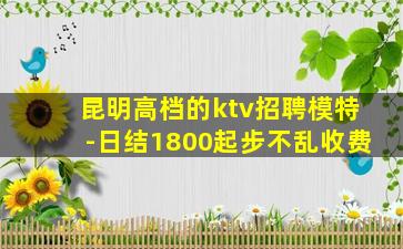 昆明高档的ktv招聘模特-日结1800起步不乱收费